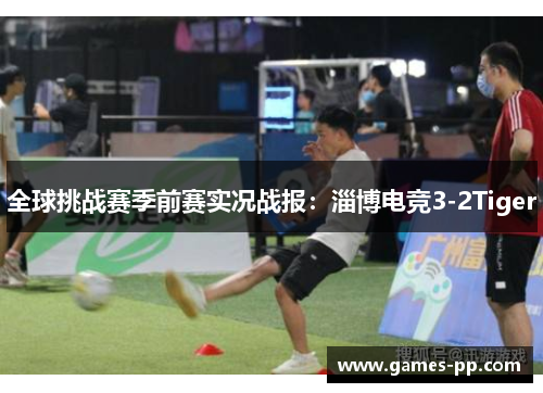全球挑战赛季前赛实况战报：淄博电竞3-2Tiger